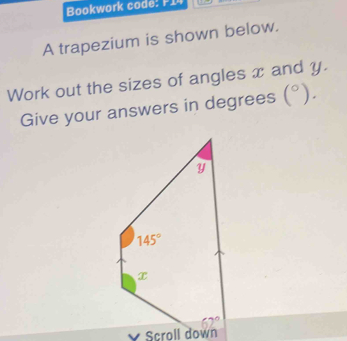 Bookwork code: P14
A trapezium is shown below.
Work out the sizes of angles x and y.
Give your answers in degrees (^circ ).