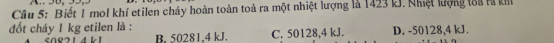 Biết 1 mol khí etilen cháy hoàn toàn toả ra một nhiệt lượng là 1423 kJ. Nhiệt lượng loa rã kh
đốt cháy 1 kg etilen là :
B. 50281. 4 kJ. C. 50128, 4 kJ. D. -50128, 4 kJ.