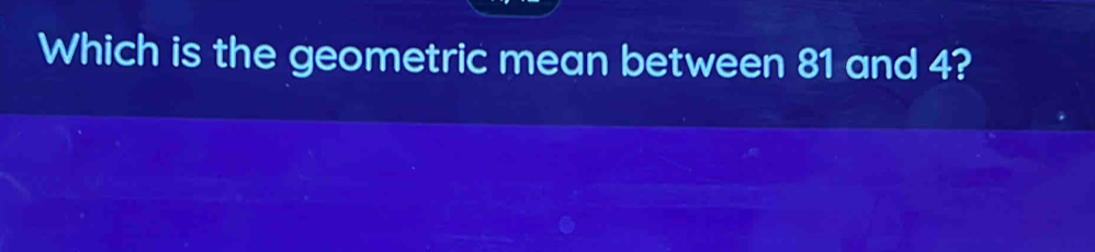 Which is the geometric mean between 81 and 4?