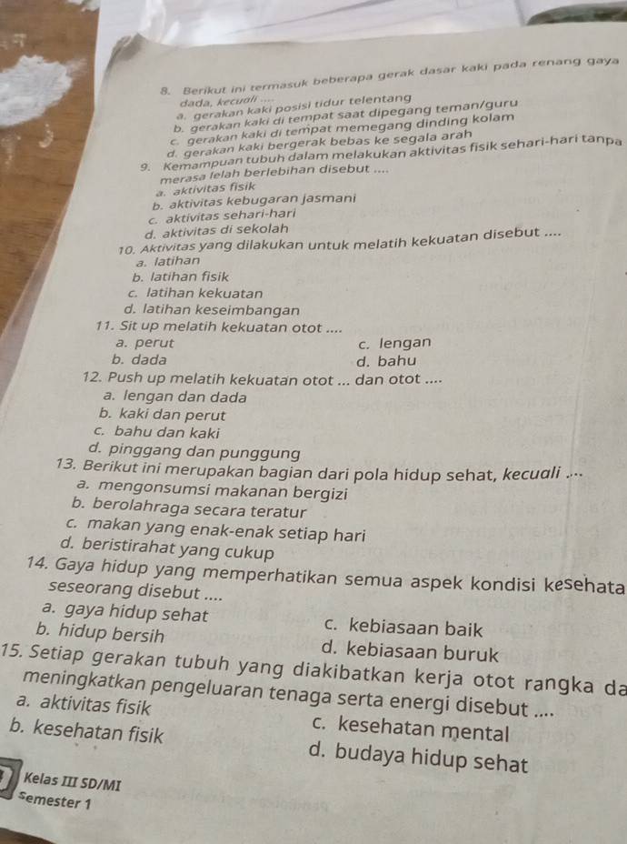 Berikut ini termasuk beberapa gerak dasar kaki pada renang gaya
dada, kecuali ....
a. gerakan kaki posisi tidur telentang
b. gerakan kaki di tempat saat dipegang teman/guru
c. gerakan kaki di tempat memegang dinding kolam
d. gerakan kaki bergerak bebas ke segala arah
9. Kemampuan tubuh dalam melakukan aktivitas fisik sehari-hari tanpa
a. aktivitas fisik merasa lelah berlebihan disebut ....
b. aktivitas kebugaran jasmani
c. aktivitas sehari-hari
d. aktivitas di sekolah
10. Aktivitas yang dilakukan untuk melatih kekuatan disebut ....
a. latihan
b. latihan fisik
c. latihan kekuatan
d. latihan keseimbangan
11. Sit up melatih kekuatan otot ....
a. perut c. lengan
b. dada d. bahu
12. Push up melatih kekuatan otot ... dan otot ....
a. lengan dan dada
b. kaki dan perut
c. bahu dan kaki
d. pinggang dan punggung
13. Berikut ini merupakan bagian dari pola hidup sehat, kecudli ...
a. mengonsumsi makanan bergizi
b. berolahraga secara teratur
c. makan yang enak-enak setiap hari
d. beristirahat yang cukup
14. Gaya hidup yang memperhatikan semua aspek kondisi kesehata
seseorang disebut ....
a. gaya hidup sehat c. kebiasaan baik
b. hidup bersih d. kebiasaan buruk
15. Setiap gerakan tubuh yang diakibatkan kerja otot rangka da
meningkatkan pengeluaran tenaga serta energi disebut ....
a. aktivitas fisik c. kesehatan mental
b. kesehatan fisik d. budaya hidup sehat
Kelas III SD/MI
semester 1