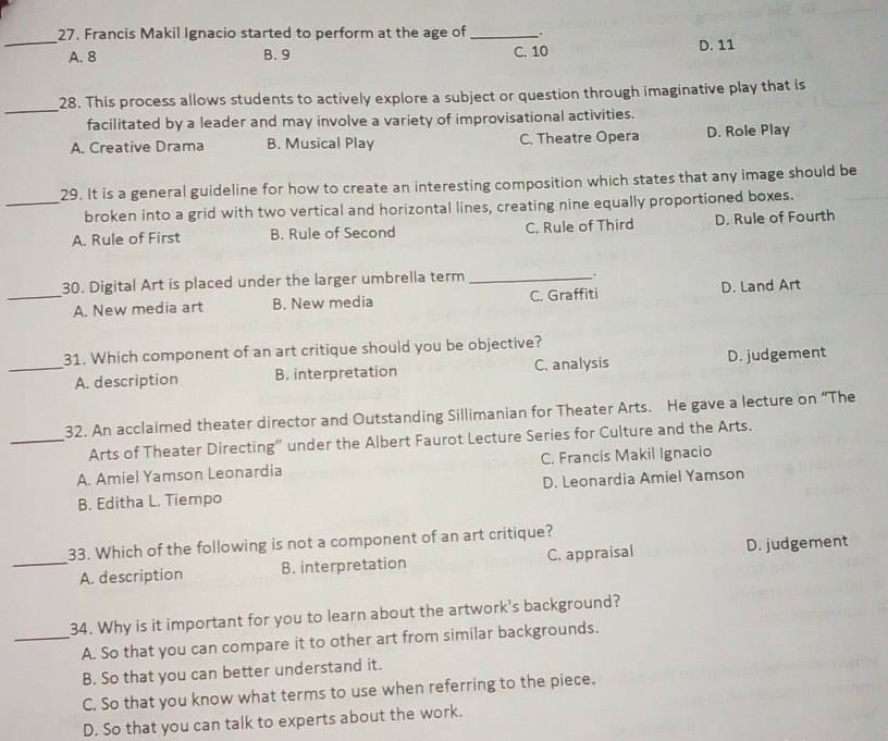 Francis Makil Ignacio started to perform at the age of __.
A. 8 B. 9 C. 10 D. 11
_
28. This process allows students to actively explore a subject or question through imaginative play that is
facilitated by a leader and may involve a variety of improvisational activities.
A. Creative Drama B. Musical Play C. Theatre Opera D. Role Play
29. It is a general guideline for how to create an interesting composition which states that any image should be
_broken into a grid with two vertical and horizontal lines, creating nine equally proportioned boxes.
A. Rule of First B. Rule of Second C. Rule of Third D. Rule of Fourth
30. Digital Art is placed under the larger umbrella term_
.
_A. New media art B. New media C. Graffiti D. Land Art
31. Which component of an art critique should you be objective?
_A. description B. interpretation C. analysis D. judgement
32. An acclaimed theater director and Outstanding Sillimanian for Theater Arts. He gave a lecture on “The
_Arts of Theater Directing” under the Albert Faurot Lecture Series for Culture and the Arts.
A. Amiel Yamson Leonardia C. Francis Makil Ignacio
B. Editha L. Tiempo D. Leonardia Amiel Yamson
33. Which of the following is not a component of an art critique?
_A. description B. interpretation C. appraisal D. judgement
34. Why is it important for you to learn about the artwork's background?
_A. So that you can compare it to other art from similar backgrounds.
B. So that you can better understand it.
C. So that you know what terms to use when referring to the piece.
D. So that you can talk to experts about the work.