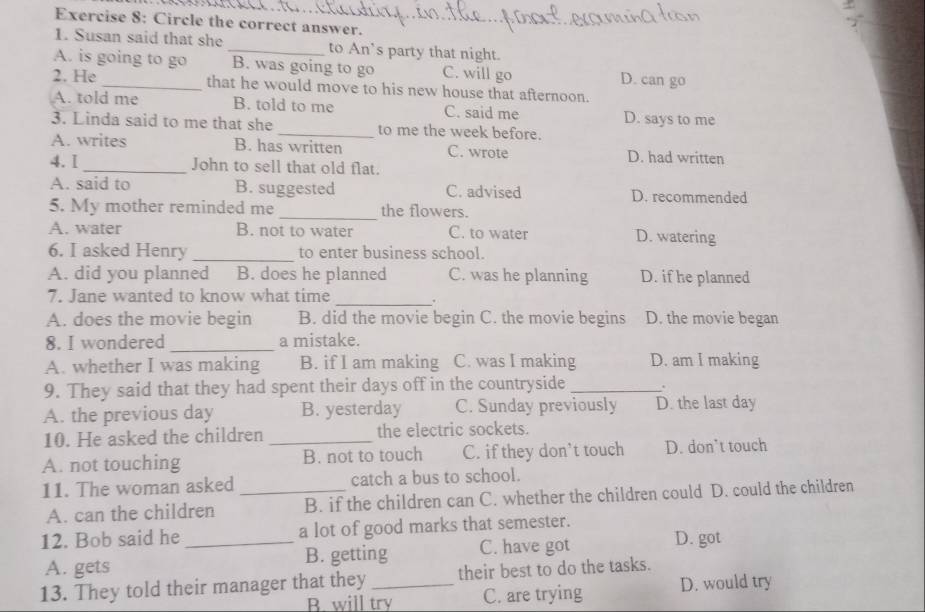 Circle the correct answer.
_
1. Susan said that she _to An’s party that night.
A. is going to go B. was going to go C. will go D. can go
2. He_ that he would move to his new house that afternoon.
A. told me B. told to me C. said me D. says to me
3. Linda said to me that she _to me the week before.
A. writes B. has written C. wrote D. had written
4. I _John to sell that old flat.
A. said to B. suggested C. advised D. recommended
5. My mother reminded me _the flowers.
A. water B. not to water C. to water D. watering
6. I asked Henry_ to enter business school.
A. did you planned B. does he planned C. was he planning D. if he planned
7. Jane wanted to know what time_
.
A. does the movie begin B. did the movie begin C. the movie begins D. the movie began
8. I wondered _a mistake.
A. whether I was making B. if I am making C. was I making D. am I making
9. They said that they had spent their days off in the countryside _.
A. the previous day B. yesterday C. Sunday previously D. the last day
10. He asked the children _the electric sockets.
A. not touching B. not to touch C. if they don’t touch D. don’t touch
11. The woman asked _catch a bus to school.
A. can the children B. if the children can C. whether the children could D. could the children
12. Bob said he _a lot of good marks that semester. D. got
A. gets B. getting C. have got
13. They told their manager that they _their best to do the tasks.
B. will try C. are trying D. would try