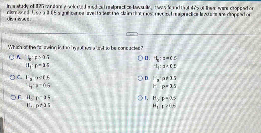 In a study of 825 randomly selected medical malpractice lawsuits, it was found that 475 of them were dropped or
dismissed. Use a 0.05 significance level to test the claim that most medical malpractice lawsuits are dropped or
dismissed
Which of the following is the hypothesis test to be conducted?
A. H_0:p>0.5 B. H_0:p=0.5
H_1:p=0.5
H_1:p<0.5
C. H_0:p<0.5 D. H_0:p!= 0.5
H_1:p=0.5
H_1:p=0.5
E. H_0:p=0.5 F. H_0:p=0.5
H_1:p!= 0.5
H_1:p>0.5