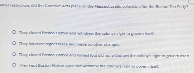 What restrictions did the Coercive Acts place on the Massachusetts colonists after the Boston Tea Party?
They closed Boston Harbor and withdrew the colony's right to govern itself.
They imposed higher taxes and made no other changes.
They closed Boston Harbor and limited (but did not withdraw) the colony's right to govern itself.
They kept Boston Harbor open but withdrew the colony's right to govern itself.