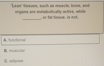 'Lean' tissues, such as muscle, bone, and
organs are metabolically active, while
_
, or fat tissue, is not.
A. functional
B. muscular
C. adipose