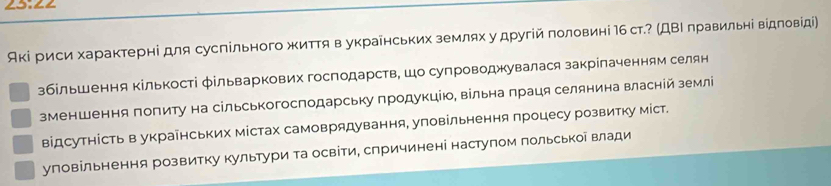 Акі риси характерні для суспільного життя в украенських землях у другій половині Ιб ст.? (ДΒΙ πравильні вίдловίді)
збільшення Κількості фільваркових господарств, шо супроводжувалася закріпаченням селян
зменшення πопиту на сільськогосподарську πродукцію, вільна πраця селянина власній земл
відсутнίсть в украінських містах самоврядування, уповільнення процесу розвитку міст.
уповільнення розвитку культури та освіти, спричинені наступом польськоі влади