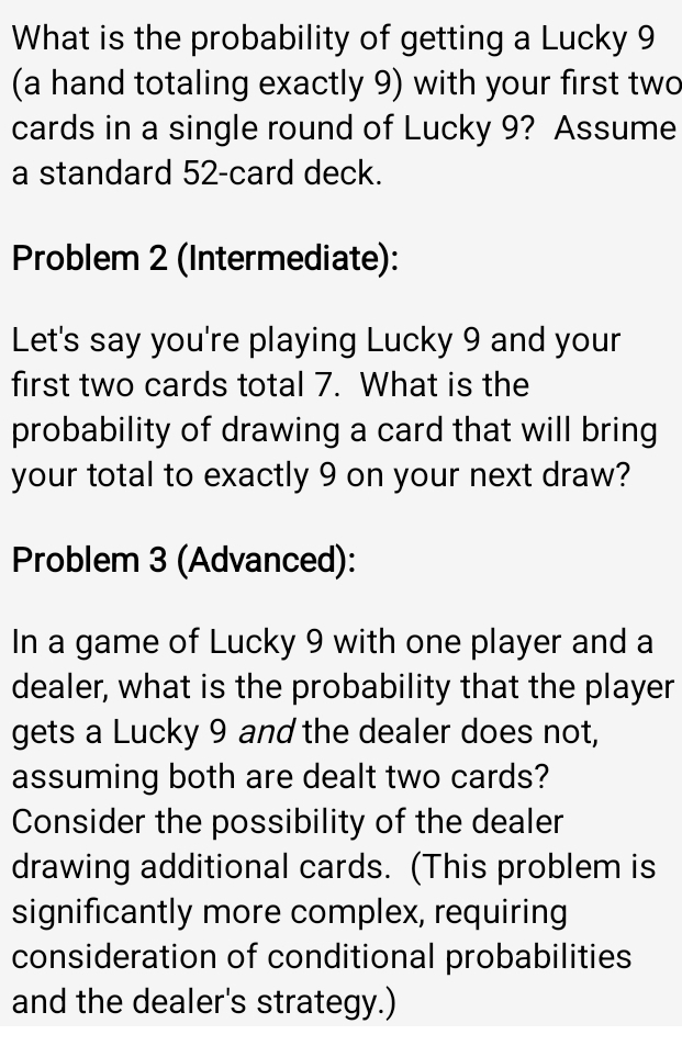 What is the probability of getting a Lucky 9
(a hand totaling exactly 9) with your first two 
cards in a single round of Lucky 9? Assume 
a standard 52 -card deck. 
Problem 2 (Intermediate): 
Let's say you're playing Lucky 9 and your 
first two cards total 7. What is the 
probability of drawing a card that will bring 
your total to exactly 9 on your next draw? 
Problem 3 (Advanced): 
In a game of Lucky 9 with one player and a 
dealer, what is the probability that the player 
gets a Lucky 9 and the dealer does not, 
assuming both are dealt two cards? 
Consider the possibility of the dealer 
drawing additional cards. (This problem is 
significantly more complex, requiring 
consideration of conditional probabilities 
and the dealer's strategy.)