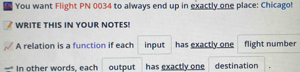 You want Flight PN 0034 to always end up in exactly one place: Chicago! 
WRITE THIS IN YOUR NOTES! 
A relation is a function if each input has exactly one flight number 
In other words, each output has exactly one destination