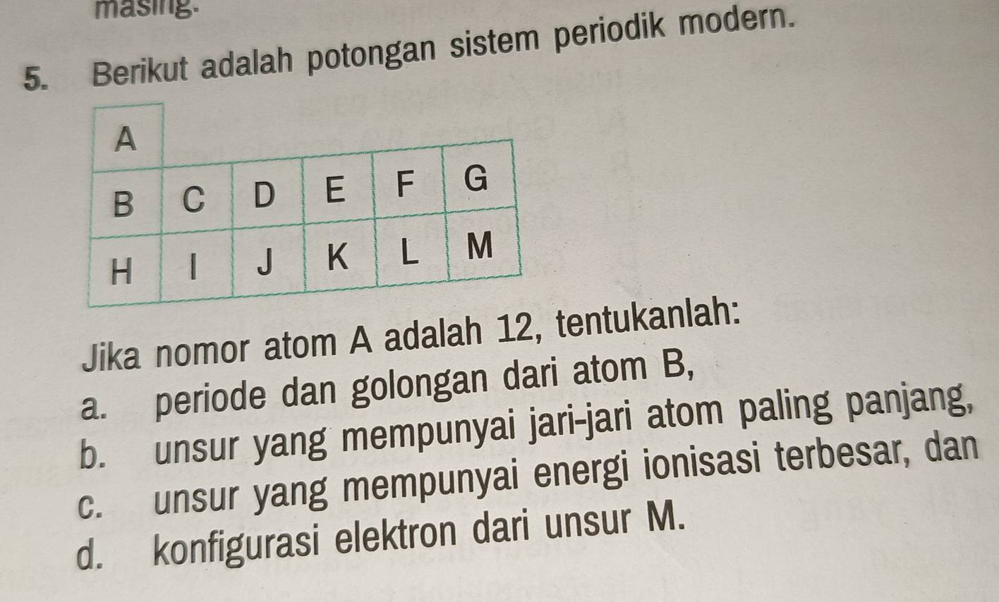 masing. 
5. Berikut adalah potongan sistem periodik modern. 
Jika nomor atom A adalah 12, tentukanlah: 
a. periode dan golongan dari atom B, 
b. unsur yang mempunyai jari-jari atom paling panjang, 
c. unsur yang mempunyai energi ionisasi terbesar, dan 
d. konfigurasi elektron dari unsur M.