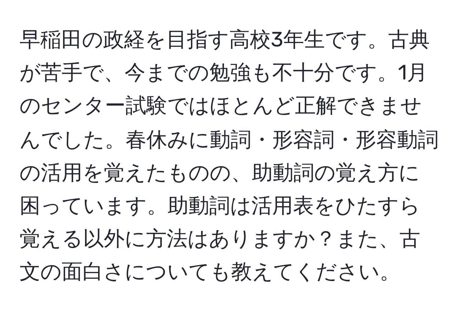 早稲田の政経を目指す高校3年生です。古典が苦手で、今までの勉強も不十分です。1月のセンター試験ではほとんど正解できませんでした。春休みに動詞・形容詞・形容動詞の活用を覚えたものの、助動詞の覚え方に困っています。助動詞は活用表をひたすら覚える以外に方法はありますか？また、古文の面白さについても教えてください。