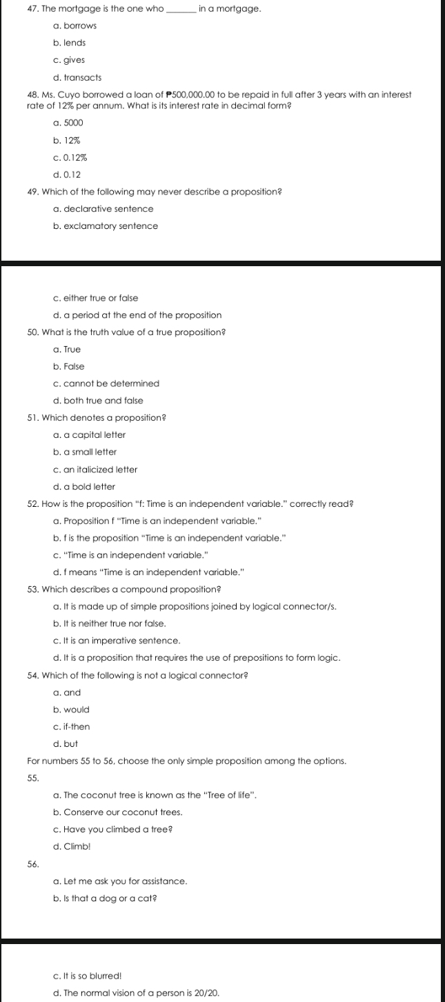 The mortgage is the one who in a mortgage.
a. borrows
b. lends
c. gives
d. transacts
48. Ms. Cuyo borrowed a loan of P500,000.00 to be repaid in full after 3 years with an interest
rate of 12% per annum. What is its interest rate in decimal form?
a. 5000
b. 12%
c. 0.12%
d. 0.12
49. Which of the following may never describe a proposition?
a. declarative sentence
b. exclamatory sentence
c. either true or false
d. a period at the end of the propositior
50. What is the truth value of a true proposition?
a, True
b. False
c. cannot be determined
d. both true and false
51. Which denotes a proposition?
a. à capital letter
b. a small letter
c. an italicized letter
d. a bold letter
52. How is the proposition “f: Time is an independent variable.” correctly read?
a. Proposition f “Time is an independent variable.”
b. f is the proposition “Time is an independent variable.”
c. "Time is an independent variable."
d. f means “Time is an independent variable.”
53. Which describes a compound proposition?
a. It is made up of simple propositions joined by logical connector/s.
b. It is neither true nor false.
c. It is an imperative sentence.
d. It is a proposition that requires the use of prepositions to form logic.
54. Which of the following is not a logical connector?
a. and
b. would
c. if-then
d. but
For numbers 55 to 56, choose the only simple proposition among the options.
55.
a. The coconut tree is known as the ''Tree of life''.
b. Conserve our coconut trees.
c. Have you climbed a tree?
d. Climb!
56.
a. Let me ask you for assistance.
b. Is that a dog or a cat?
c. It is so blurred!
d. The normal vision of a person is 20/20.