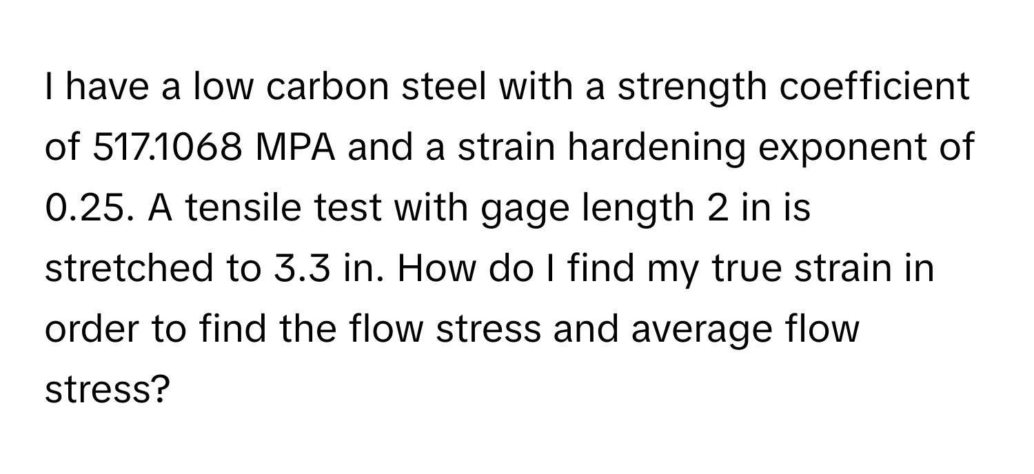 have a low carbon steel with a strength coefficient of 517.1068 MPA and a strain hardening exponent of 0.25. A tensile test with gage length 2 in is stretched to 3.3 in. How do I find my true strain in order to find the flow stress and average flow stress?