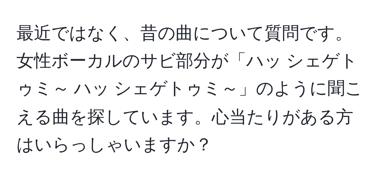 最近ではなく、昔の曲について質問です。女性ボーカルのサビ部分が「ハッ シェゲトゥミ～ ハッ シェゲトゥミ～」のように聞こえる曲を探しています。心当たりがある方はいらっしゃいますか？