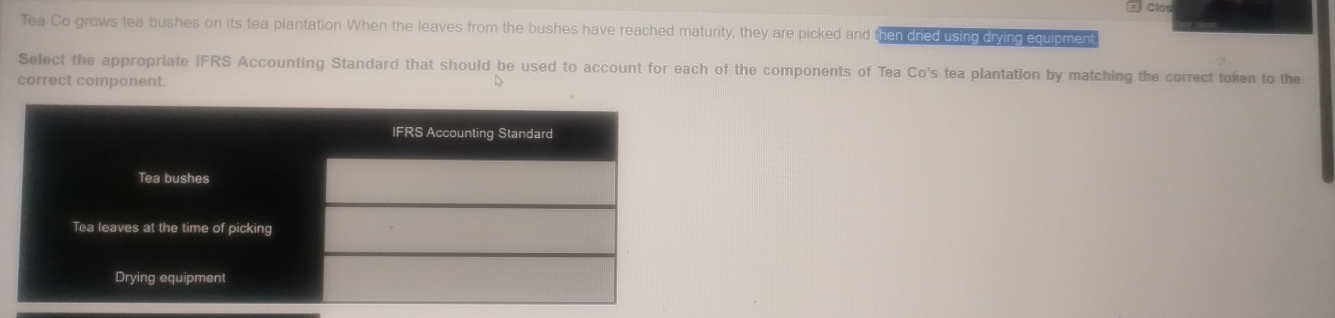 Tea Co grows tea bushes on its tea plantation When the leaves from the bushes have reached maturity, they are picked and then dried using drying equipmen 
Select the appropriate IFRS Accounting Standard that should be used to account for each of the components of Tea Co's tea plantation by matching the correct token to the 
correct component. 
D