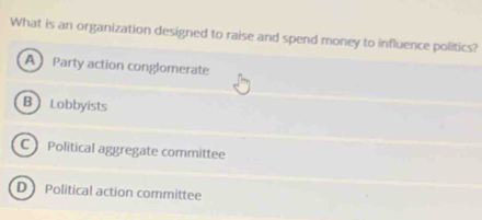 What is an organization designed to raise and spend money to influence politics?
A Party action conglomerate
B Lobbyists
CPolitical aggregate committee
DPolitical action committee