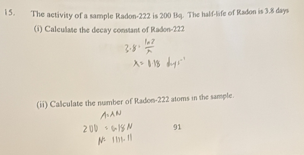 The activity of a sample Radon- 222 is 200 Bq. The half-life of Radon is 3.8 days
(i) Calculate the decay constant of Radon- 222
(ii) Calculate the number of Radon- 222 atoms in the sample. 
91