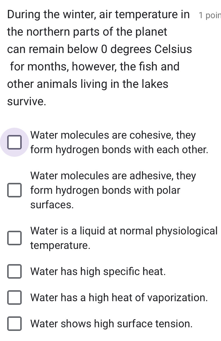 During the winter, air temperature in 1 poin
the northern parts of the planet
can remain below 0 degrees Celsius
for months, however, the fish and
other animals living in the lakes
survive.
Water molecules are cohesive, they
form hydrogen bonds with each other.
Water molecules are adhesive, they
form hydrogen bonds with polar
surfaces.
Water is a liquid at normal physiological
temperature.
Water has high specific heat.
Water has a high heat of vaporization.
Water shows high surface tension.