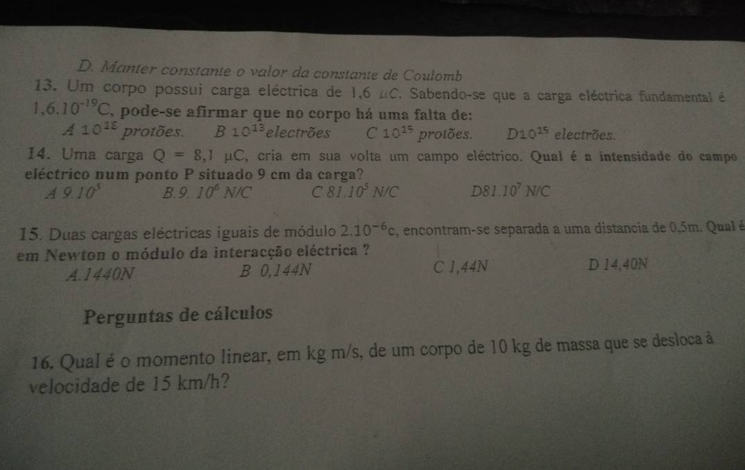 D. Manter constante o valor da constante de Coulomb
13. Um corpo possui carga eléctrica de 1,6 nC. Sabendo-se que a carga eléctrica fundamental é
1,6.10^(-19)C , pode-se afirmar que no corpo há uma falta de:
A10^(18) protões. B10^(13) electrões C 10^(15) protões. D10^(15) electrões.
14. Uma carga Q=8,1mu C E, cria em sua volta um campo eléctrico. Qual é a intensidade do campo
eléctrico num ponto P situado 9 cm da carga?
A9.10^3 B. 9.10^6N/C C 81.10^5N/C D81.10^7N/C
15. Duas cargas eléctricas iguais de módulo 2.10^(-6)c , encontram-se separada a uma distancia de 0,5m. Qual é
em Newton o módulo da interacção eléctrica ?
A. 1440N B 0,144N C 1,44N D 14,40N
Perguntas de cálculos
16. Qual é o momento linear, em kg m/s, de um corpo de 10 kg de massa que se desloca à
velocidade de 15 km/h?