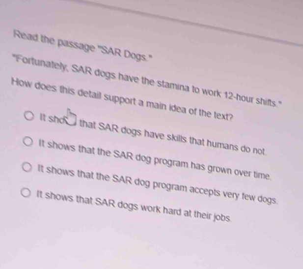 Read the passage "SAR Dogs."
'Fortunately, SAR dogs have the stamina to work 12-hour shifts."
How does this detail support a main idea of the text?
It sho that SAR dogs have skills that humans do not
It shows that the SAR dog program has grown over time.
It shows that the SAR dog program accepts very few dogs.
It shows that SAR dogs work hard at their jobs.