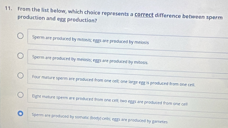 From the list below, which choice represents a correct difference between sperm
production and egg production?
Sperm are produced by mitosis; eggs are produced by melosis
Sperm are produced by meiosis; eggs are produced by mitosis
Four mature sperm are produced from one cell; one large egg is produced from one cell.
Eight mature sperm are produced from one cell; two eggs are produced from one cell
. Sperm are produced by somatic (body) cells; eggs are produced by gametes