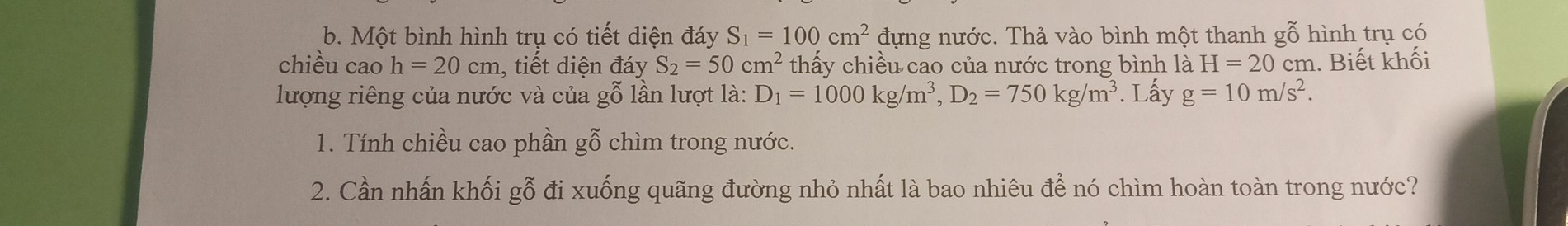 Một bình hình trụ có tiết diện đáy S_1=100cm^2 đựng nước. Thả vào bình một thanh gỗ hình trụ có 
chiều cao h=20cm , tiết diện đáy S_2=50cm^2 thấy chiều cao của nước trong bình là H=20cr m. Biết khối 
lượng riêng của nước và của gỗ lần lượt là: D_1=1000kg/m^3, D_2=750kg/m^3. Lấy g=10m/s^2. 
1. Tính chiều cao phần gỗ chìm trong nước. 
2. Cần nhấn khối gỗ đi xuống quãng đường nhỏ nhất là bao nhiêu để nó chìm hoàn toàn trong nước?