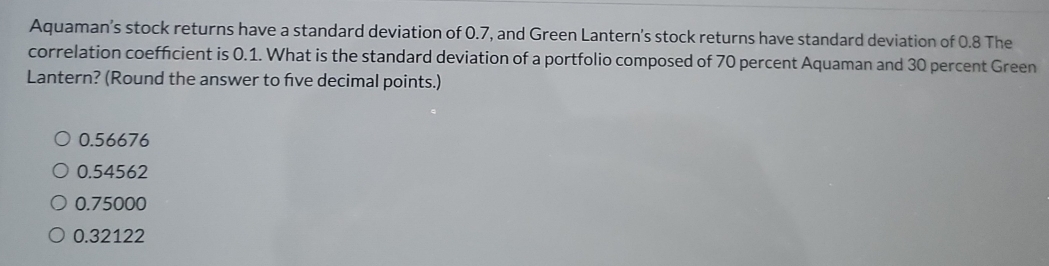 Aquaman’s stock returns have a standard deviation of 0.7, and Green Lantern's stock returns have standard deviation of 0.8 The
correlation coefficient is 0.1. What is the standard deviation of a portfolio composed of 70 percent Aquaman and 30 percent Green
Lantern? (Round the answer to five decimal points.)
0.56676
0.54562
0.75000
0.32122