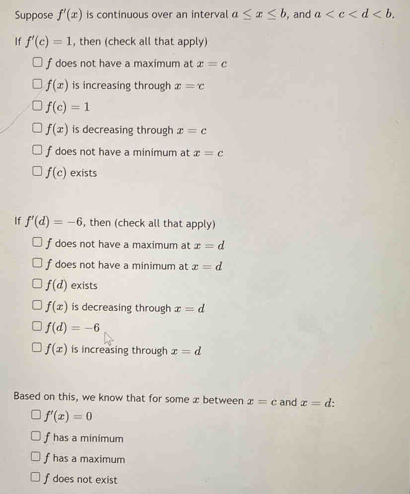 Suppose f'(x) is continuous over an interval a≤ x≤ b , and a . 
If f'(c)=1 , then (check all that apply)
f does not have a maximum at x=c
f(x) is increasing through x=c
f(c)=1
f(x) is decreasing through x=c
f does not have a minimum at x=c
f(c) exists
If f'(d)=-6 , then (check all that apply)
f does not have a maximum at x=d
f does not have a minimum at x=d
f(d) exists
f(x) is decreasing through x=d
f(d)=-6
f(x) is increasing through x=d
Based on this, we know that for some x between x=c and x=d :
f'(x)=0
f has a minimum
f has a maximum
f does not exist