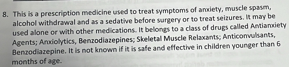 This is a prescription medicine used to treat symptoms of anxiety, muscle spasm, 
alcohol withdrawal and as a sedative before surgery or to treat seizures. It may be 
used alone or with other medications. It belongs to a class of drugs called Antianxiety 
Agents; Anxiolytics, Benzodiazepines; Skeletal Muscle Relaxants; Anticonvulsants, 
Benzodiazepine. It is not known if it is safe and effective in children younger than 6
months of age.