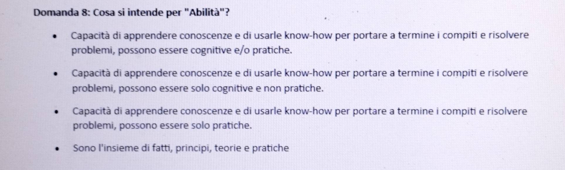 Domanda 8: Cosa si intende per "Abilità"?
Capacità di apprendere conoscenze e di usarle know-how per portare a termine i compiti e risolvere
problemi, possono essere cognitive e/o pratiche.
Capacità di apprendere conoscenze e di usarle know-how per portare a termine i compiti e risolvere
problemi, possono essere solo cognitive e non pratiche.
Capacità di apprendere conoscenze e di usarle know-how per portare a termine i compiti e risolvere
problemi, possono essere solo pratiche.
Sono l'insieme di fatti, principi, teorie e pratiche