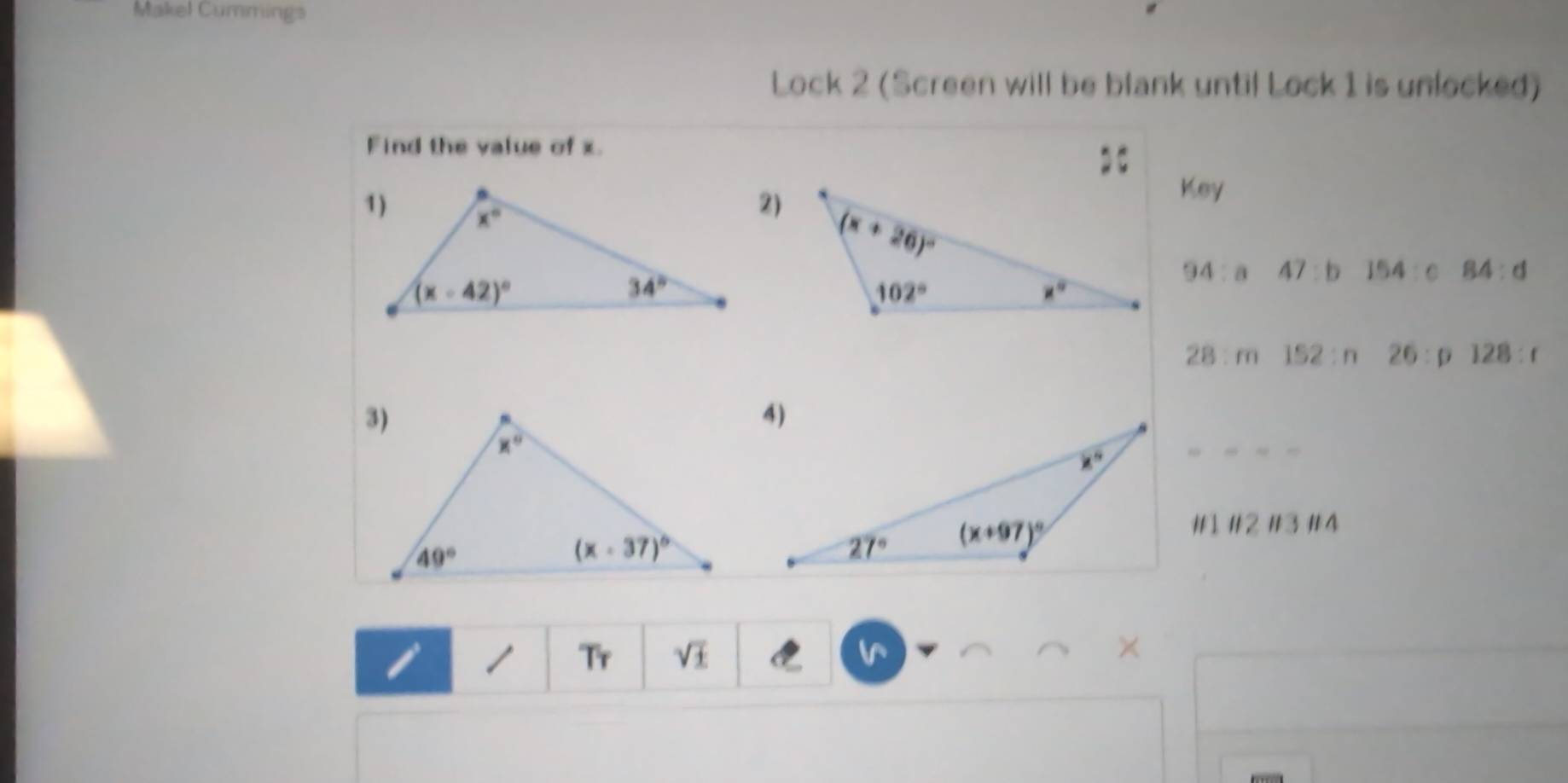 Makel Cummings
Lock 2 (Screen will be blank until Lock 1 is unlocked)
Find the value of x.
Key
2)
94:a 47:b 154:c 84:d
28:m 152:n 26:p 128:r
#1 #2 #3 #4
Tr sqrt(± ) ×