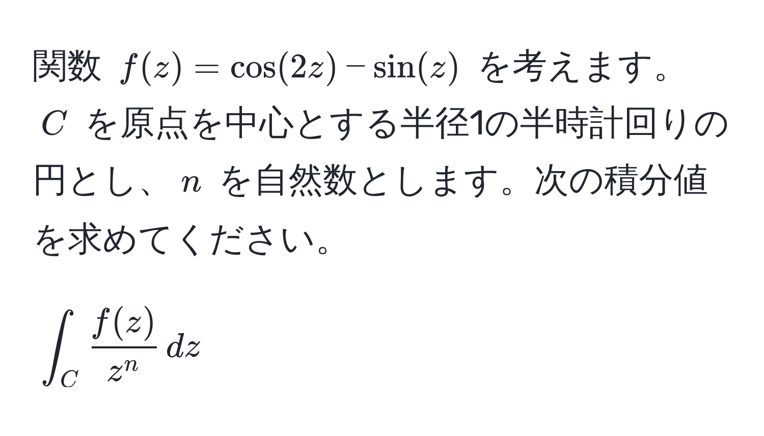 関数 $f(z) = cos(2z) - sin(z)$ を考えます。$C$ を原点を中心とする半径1の半時計回りの円とし、$n$ を自然数とします。次の積分値を求めてください。  
[
∈t_C fracf(z)z^n , dz
]