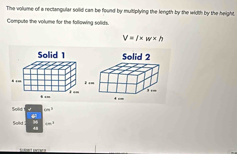 The volume of a rectangular solid can be found by multiplying the length by the width by the height. 
Compute the volume for the following solids.
V=l* w* h
Solid cm^3
Solid 36 cm^3
48
SÜßMIT ANSWER 
T