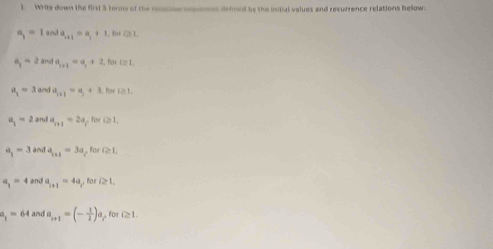 ). Write down the first 5 terms of the recussive semences defined by the initial values and recurrence relations below.
a_1=1 and a_n+1=a_1+1 , for i≥slant 1,
a_1=2 and a_r+1=a_1+2 , für l≌ 1,
a_1=3 and a_n+1=a_1+3. for Pel,
a_1=2 and a_n+1=2a for Q1,
a_1=3 and a_r+1=3a p for Q≥ 1,
a_1=4 and a_i+1=4a for i≥ 1,
a_1=64 and a_i+1=(- 1/2 )a_i for i≥ 1.