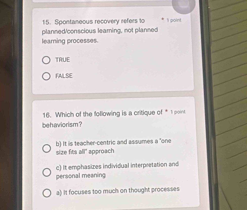 Spontaneous recovery refers to * 1 point
planned/conscious learning, not planned
learning processes.
TRUE
FALSE
16. Which of the following is a critique of * 1 point
behaviorism?
b) It is teacher-centric and assumes a "one
size fits all" approach
c) It emphasizes individual interpretation and
personal meaning
a) It focuses too much on thought processes