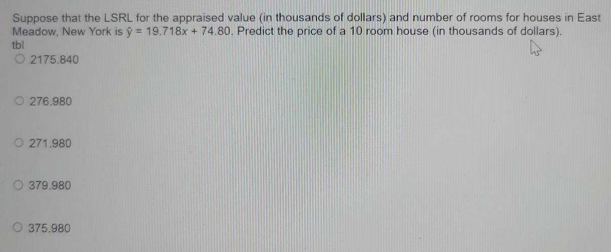 Suppose that the LSRL for the appraised value (in thousands of dollars) and number of rooms for houses in East
Meadow, New York is hat y=19.718x+74.80. Predict the price of a 10 room house (in thousands of dollars).
tbl
2175.840
276.980
271.980
379.980
375.980