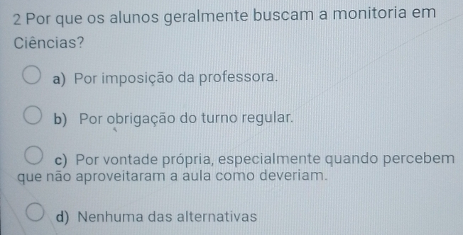 Por que os alunos geralmente buscam a monitoria em
Ciências?
a) Por imposição da professora.
b) Por obrigação do turno regular.
c) Por vontade própria, especialmente quando percebem
que não aproveitaram a aula como deveriam.
d) Nenhuma das alternativas