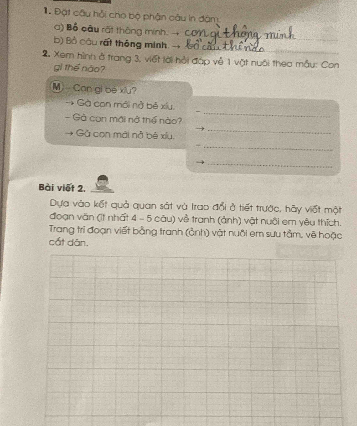 1 Đặt câu hỏi cho bộ phận câu in đậm: 
_ 
a) Bổ câu rất thông minh. 85
_ 
b) Bồ câu rất thông minh. 
2. Xem hình ở trang 3, viết lời hỏi đáp về 1 vật nuôi theo mẫu: Con 
gì thế nào? 
M - Con gì bé xíu? 
_ 
Gà con mới nở bé xíu. 
Gà con mới nở thế nào? 
Gả con mới nở bé xíu. 
_ 
_ 
_ 
Bài viết 2. 
Dựa vào kết quả quan sát và trao đổi ở tiết trước, hãy viết một 
đoạn văn (ít nhất 4 - 5 câu) về tranh (ảnh) vật nuôi em yêu thích. 
Trang trí đoạn viết bằng tranh (ảnh) vật nuôi em sưu tầm, vẽ hoặc 
cắt dán.