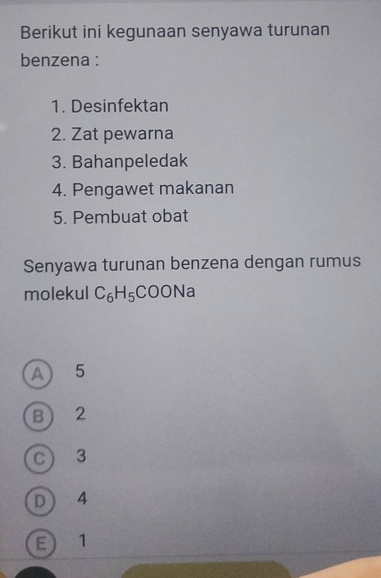 Berikut ini kegunaan senyawa turunan
benzena :
1. Desinfektan
2. Zat pewarna
3. Bahanpeledak
4. Pengawet makanan
5. Pembuat obat
Senyawa turunan benzena dengan rumus
molekul C_6H_5COC Na
A) 5
B 2
C 3
D 4
E ) 1