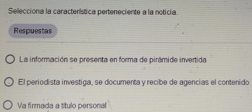 Selecciona la característica perteneciente a la noticia.
Respuestas
La información se presenta en forma de pirámide invertida
El periodista investiga, se documenta y recibe de agencias el contenido
Va firmada a título personal