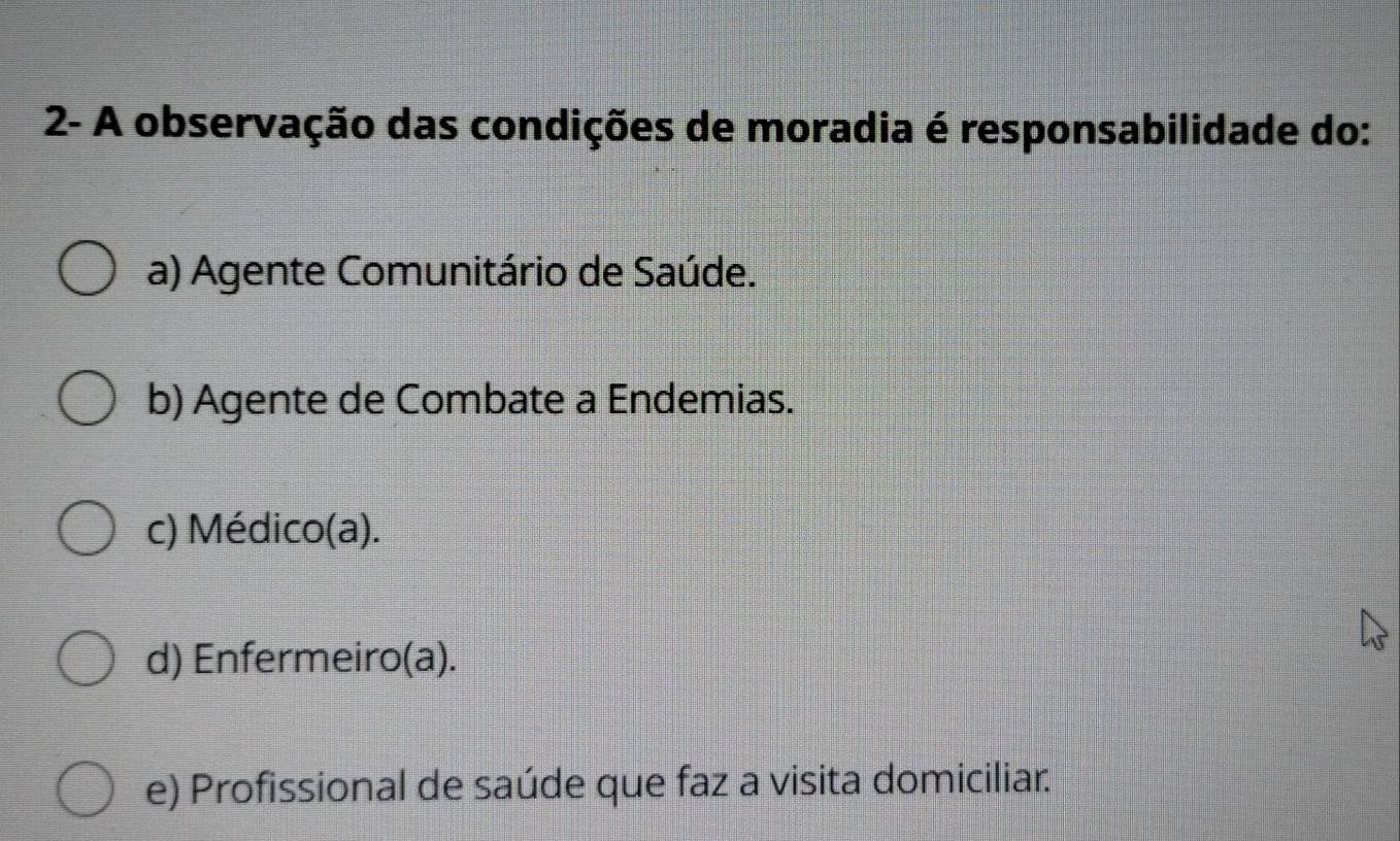 2- A observação das condições de moradia é responsabilidade do:
a) Agente Comunitário de Saúde.
b) Agente de Combate a Endemias.
c) Médico(a).
d) Enfermeiro(a).
e) Profissional de saúde que faz a visita domiciliar.