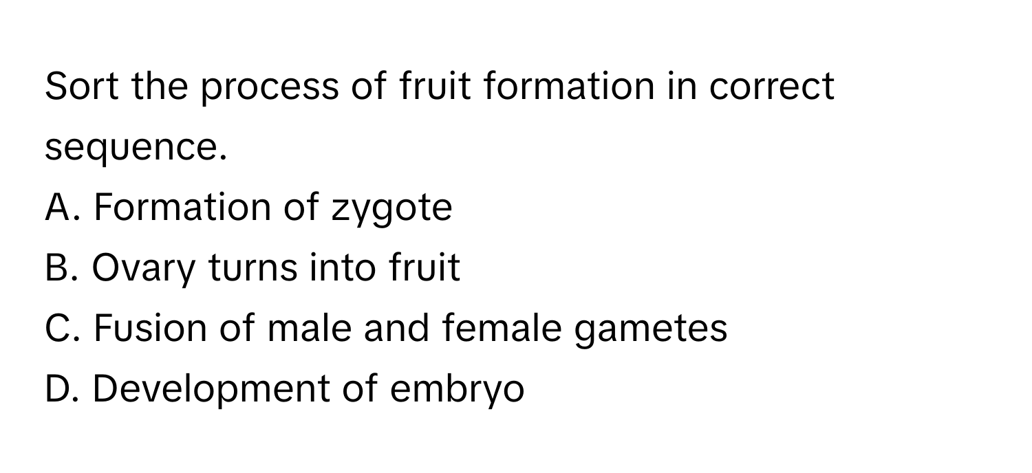 Sort the process of fruit formation in correct sequence.
A. Formation of zygote​
B. Ovary turns into fruit​
C. Fusion of male and female gametes​
D. Development of embryo​