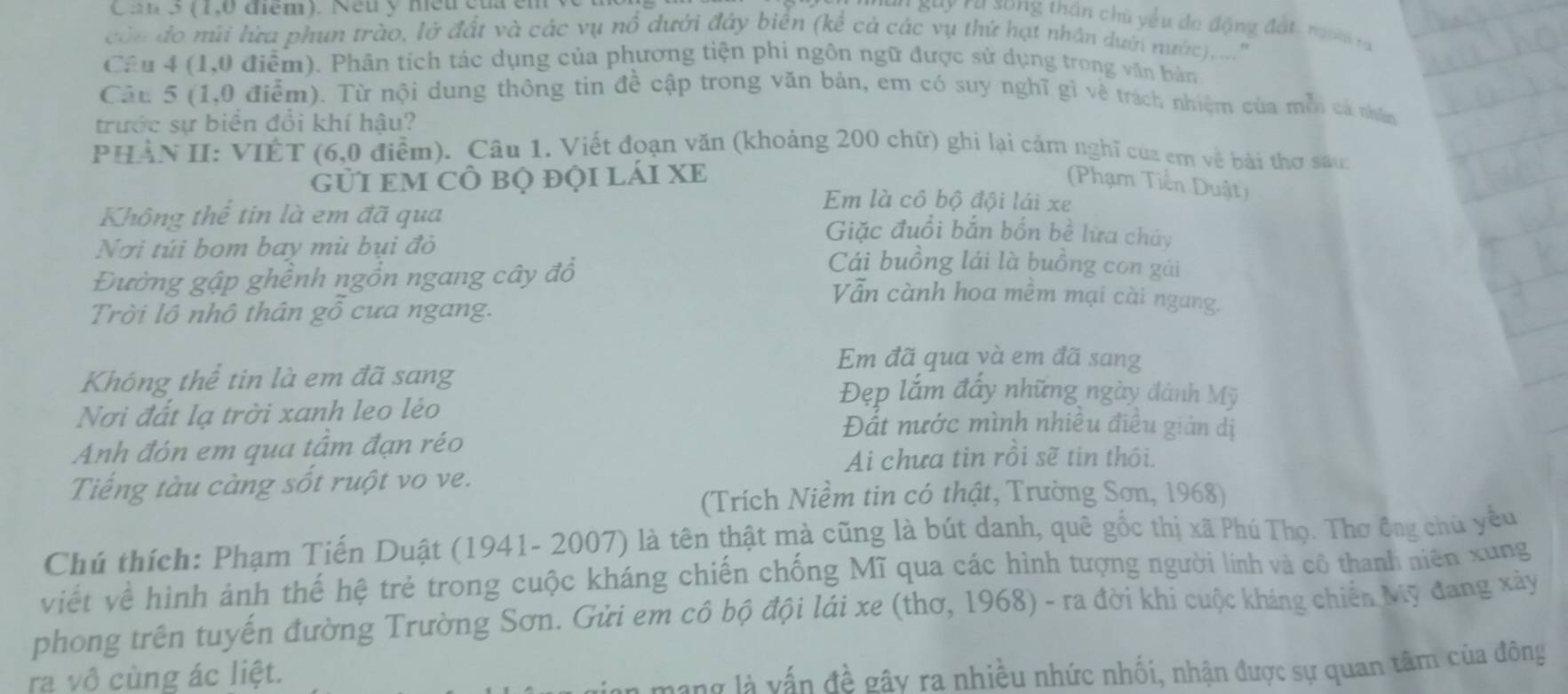 Ca 5 (1,0 điểm). Neu y nều củ 
*  guy ru song thần chủ yều de động đất, ngoài ra
cán do mùi lừa phun trào, lở đất và các vụ nổ dưới đây biển (kể cả các vụ thứ hạt nhân dườn nước),...''
Câu 4 (1,0 điểm). Phân tích tác dụng của phương tiện phi ngôn ngữ được sử dụng trong văn bàn
Câu 5 (1,0 điểm). Từ nội dung thông tin đề cập trong văn bản, em có suy nghĩ gì về trách nhiệm của mỗi cá nhân
trước sự biển đổi khí hậu?
PHẢN II: VIÊT (6,0 điểm). Câu 1. Viết đoạn văn (khoảng 200 chữ) ghi lại cảm nghĩ của em về bài thơ sau:
gỦI EM CÔ bộ độI lÁI XE  (Phạm Tiền Duật)
Em là cô bộ đội lái xe
Không thể tin là em đã qua Giặc đuổi bắn bốn bề lữa chủy
Nơi túi bom bay mù bụi đỏ Cái buồng lái là buồng con gái
Đường gập ghềnh ngồn ngang cây đồ
Vẫn cành hoa mềm mại cài ngang.
Trời lồ nhô thân gồ cưa ngang.
Em đã qua và em đã sang
Không thể tin là em đã sang Đẹp lắm đẩy những ngày đánh Mỹ
Nơi đất lạ trời xanh leo lẻo Đất nước mình nhiều điều giản dị
Anh đón em qua tầm đạn réo
Ai chưa tin rồi sẽ tin thôi.
Tiếng tàu càng sốt ruột vo ve.
(Trích Niềm tin có thật, Trường Sơn, 1968)
Chú thích: Phạm Tiến Duật (1941- 2007) là tên thật mà cũng là bút danh, quê gốc thị xã Phú Thọ. Thơ ông chủ yếu
viết về hình ảnh thế hệ trẻ trong cuộc kháng chiến chống Mĩ qua các hình tượng người lính và cô thanh niên xung
phong trên tuyến đường Trường Sơn. Gửi em cô bộ đội lái xe (thơ, 1968) - ra đời khi cuộc kháng chiến Mỹ đang xảy
ra vô cùng ác liệt.
đề gây ra nhiều nhức nhối, nhận được sự quan tâm của đông