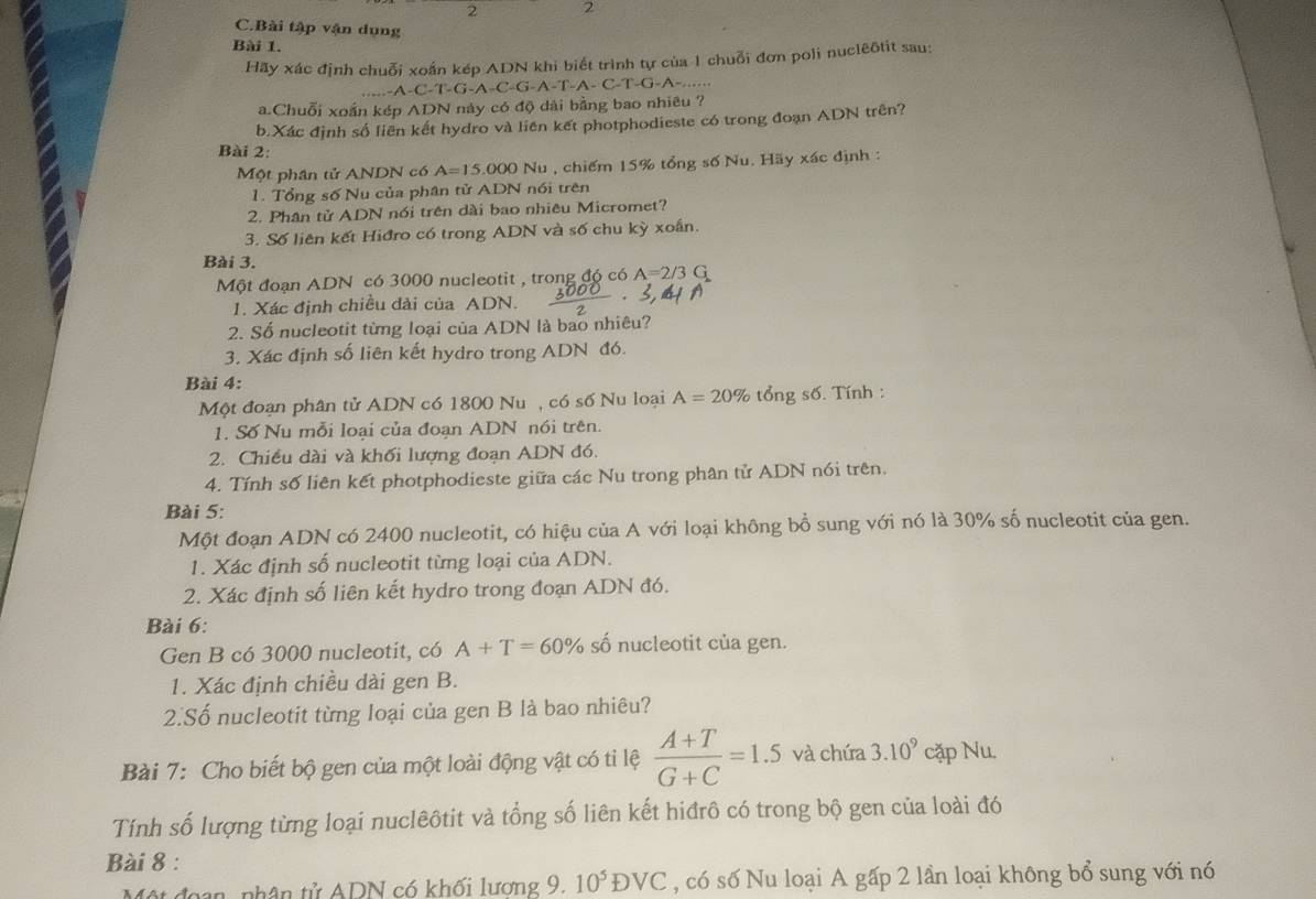 2 2
C.Bài tập vận dụng
Bài 1.
Hãy xác định chuỗi xoán kép ADN khi biết trình tự của 1 chuỗi đơn poli nuclêôtit sau:
AC -1-G-A-C C-G-A-T-A- C-T-G-A-....
a.Chuỗi xoắn kép ADN này có độ dài bằng bao nhiêu ?
b.Xác định số liên kết hydro và liên kết photphodieste có trong đoạn ADN trên?
Bài 2:
Một phân tử ANDN có A=15,000 Nu , chiếm 15% tổng số Nu. Hãy xác định :
1. Tổng số Nu của phân tử ADN nói trên
2. Phân tử ADN nói trên dài bao nhiêu Micromet?
3. Số liên kết Hiđro có trong ADN và số chu kỳ xoắn.
Bài 3.
Một đoạn ADN có 3000 nucleotit , trong đó có A=2/3G
1. Xác định chiều dài của ADN.
2. Số nucleotit từng loại của ADN là bao nhiêu?
3. Xác định số liên kết hydro trong ADN đó.
Bài 4:
Một đoạn phân tử ADN có 1800 Nu , có số Nu loại A=20% tổng số. Tính :
1. Số Nu mỗi loại của đoạn ADN nói trên.
2. Chiều dài và khối lượng đoạn ADN đó.
4. Tính số liên kết photphodieste giữa các Nu trong phân tử ADN nói trên.
Bài 5:
Một đoạn ADN có 2400 nucleotit, có hiệu của A với loại không bổ sung với nó là 30% số nucleotit của gen.
1. Xác định số nucleotit từng loại của ADN.
2. Xác định số liên kết hydro trong đoạn ADN đó.
Bài 6:
Gen B có 3000 nucleotit, có A+T=60% số nucleotit của gen.
1. Xác định chiều dài gen B.
2.Số nucleotit từng loại của gen B là bao nhiêu?
Bài 7: Cho biết bộ gen của một loài động vật có ti lệ  (A+T)/G+C =1.5 và chứa 3.10^9 cặp Nu.
Tính số lượng từng loại nuclêôtit và tổng số liên kết hiđrô có trong bộ gen của loài đó
Bài 8 :
n, nhân tử ADN có khối lương 9. 10^5DVC , có số Nu loại A gấp 2 lần loại không bổ sung với nó