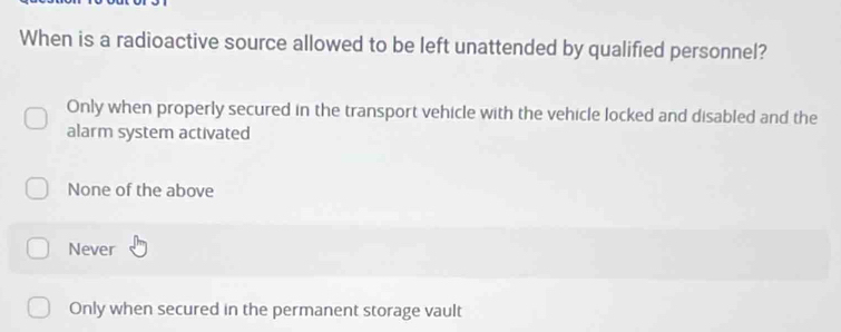 When is a radioactive source allowed to be left unattended by qualified personnel?
Only when properly secured in the transport vehicle with the vehicle locked and disabled and the
alarm system activated
None of the above
Never
Only when secured in the permanent storage vault