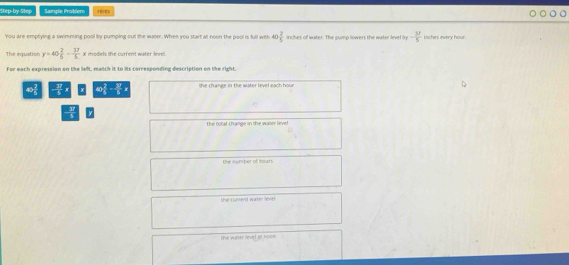 Step-by-Step Sample Probler Hints
You are emptying a swimming pool by pumping out the water. When you start at noon the pool is full with 40  2/5  inches of water. The gump lowers the water level by - 37/5  iiches every hour
The equstion y=40 2/5 - 37/5 x models the current water level.
For each expression on the left, match it to its corresponding description on the right.
40 2/6 - 37/6  she change in the water level sach hour
the m t chanee in the wrr v
the nwmber of hour.
the cument wirket anis
the waner Revel at hoon