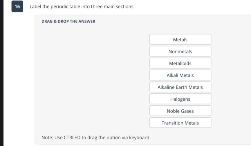 Label the periodic table into three main sections.
DRAG & DROP THE ANSWER
Metals
Nonmetals
Metalloids
Alkali Metals
Alkaline Earth Metals
Halogens
Noble Gases
Transition Metals
Note: Use CTRL+D to drag the option via keyboard