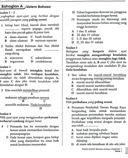 Bahagian A Sistem Bahasa
Soalan 1 - 2 III Dalam kegawatan ekonomi ini, pengguna
Lengkapkan ayat-ayat yang berikut dengan mestilah berbelanja dengan hemat
nemilih jawapan yang paling sesuai. IV Pemimpin muda itu disenangi oleh
1 Setiap hari Ahad, Saerah akan membeli tinggi hematnya. masyarakat kerana beliau seorang yang
_seperti pegaga, pucuk ubi
kayu dan pucuk gajus di pasar tani. A I dan II sahaja
A daun-daunan C buah-buahan C I, II dan III sahaja B III dan IV sahaja
B ulam-ulaman D sayuran-sayuran D II, III dan lV sahaja
2 Tunku Abdul Rahman dan Tun Abdul Soalan 5
Razak merupakan tokoh_
yang ulung. Bahagian yang bergaris dalam ayat
A sejarawan C sukarelawan berikut mungkin mengandungi kesalahan
B negarawan D cendekiawan penggunaan bahasa atau mungkin juga tidak
Tandakan sama ada A, B atau C jika ayat itu
Soalan 3 mengandungi kesalahan dan tandakan D jika
Ayat-ayat di bawah mungkin betul dan tiada kesalahan.
mungkin salah. Jika terdapat kesalahan, 5 Stor sukan itu murid-murid bersihkan
kesalahan itu telah ditandakan dengan A, secara bergotong-royong petang semálam.
B atau C dan jika tiada kesalahan telah A murid-murid dibersihkan
ditandakan dengan D. B murid-murid membersihkan
C dibersihkan oleh murid-murid
3 Kita mestilah menjadikan piramid D murid-murid bersihkan
A
makanan sebagai panduan semasa Soalan 6
B C
memilih makanan. Tiada kesalahan. Pilih peribahasa yang paling sesuai.
D 6 Persatuan Penduduk Taman Bunga Raya
Soalan 4 berganding bahu untuk memastikan
persekitaran perumahan mereka sentiasa
Pilih ayat-ayat yang menggunakan perkataan bersih agar terpelihara daripada penyakit.
berhuruf condong dengan betul. Peribahasa yang sesuai dengan situasi di
4 I Pemandu bas itu memandu dengan atas ialah_
hemat untuk memastikan keselamatan A buaț bạik berpada-pada
penumpangnya. B sediakan payung sebelum hujan
II Pada hemat saya, kempen gaya hidup C berat sama dipikul ringan sama
sihat yang dianjurkan itu amat baik dijinjing
untuk kesihatan masyarakat. D di mana ada kemahuan di situ ada jalan
Praktis Intensif Bahasa Melayu Tingkatan 1 Tena