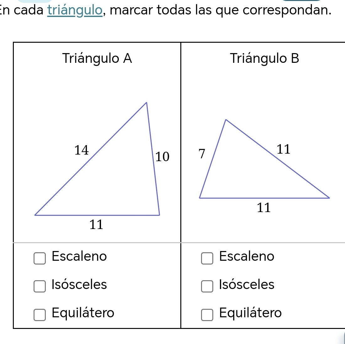 En cada triángulo, marcar todas las que correspondan.
Triángulo A Triángulo B

Escaleno Escaleno
Isósceles IIsósceles
Equilátero Equilátero