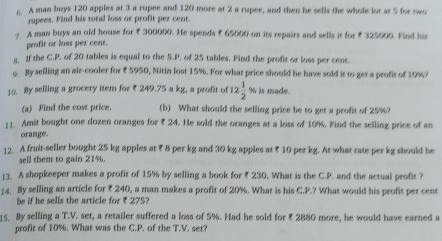 A man buys 120 apples at 3 a rupee and 120 more at 2 a rupee, and then he sells the whole lot at 5 for two 
rupees. Find his total loss or profit per cent. 
7. A man buys an old house for ₹ 300000. He spends ₹ 65000 on its repairs and sells it for ₹ 325000. Find his 
profit or loss per cent. 
a. If the C.P. of 20 tables is equal to the S.P. of 25 tables. Pind the profit or loss per cent. 
o By selling an air-cooler for ₹ 5950, Nitin lost 15%. For what price should he have sold it to get a profit of 10%? 
10. By selling a grocery item for ₹ 249.75 a kg, a profit of 12 1/2 % is made. 
(a) Find the cost price. (b) What should the selling price be to get a profit of 25%? 
11. Amit bought one dozen oranges for ? 24. He sold the oranges at a loss of 10%. Find the selling price of an 
orange. 
12. A fruit-seller bought 25 kg apples at ₹ 8 per kg and 30 kg apples at ₹ 10 per kg. At what rate per kg should he 
sell them to gain 21%. 
13. A shopkeeper makes a profit of 15% by selling a book for ₹ 230. What is the C.P. and the actual profit ? 
14. By selling an article for ₹ 240, a man makes a profit of 20%. What is his C.P.? What would his profit per cent 
be if he sells the article for ₹ 275? 
15. By selling a T.V. set, a retailer suffered a loss of 5%. Had he sold for ₹ 2880 more, he would have earned a 
profit of 10%. What was the C.P. of the T.V. set?