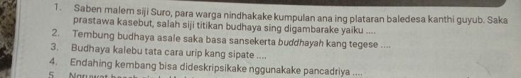 Saben malem siji Suro, para warga nindhakake kumpulan ana ing plataran baledesa kanthi guyub. Saka 
prastawa kasebut, salah siji titikan budhaya sing digambarake yaiku .... 
2. Tembung budhaya asale saka basa sansekerta buddhayah kang tegese .... 
3. Budhaya kalebu tata cara urip kang sipate .... 
4. Endahing kembang bisa dideskripsikake nggunakake pancadriya ....